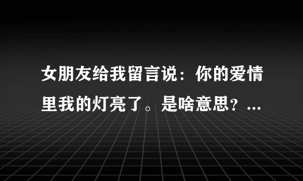 女朋友给我留言说：你的爱情里我的灯亮了。是啥意思？急急 谢谢