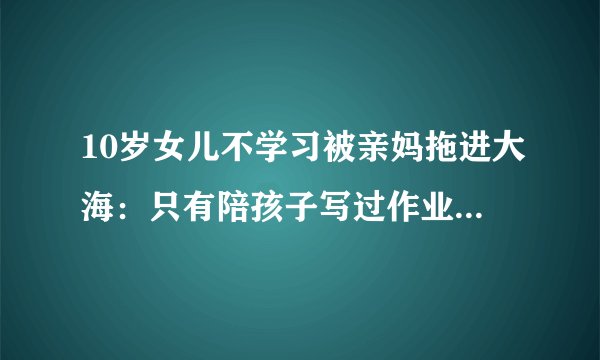 10岁女儿不学习被亲妈拖进大海：只有陪孩子写过作业的家长才会懂不是吗？