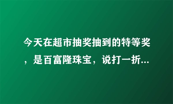 今天在超市抽奖抽到的特等奖,是百富隆珠宝,说打一折,就选了这个,