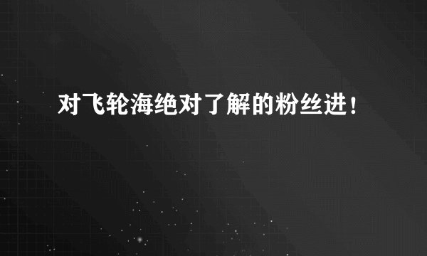 对飞轮海绝对了解的粉丝进！