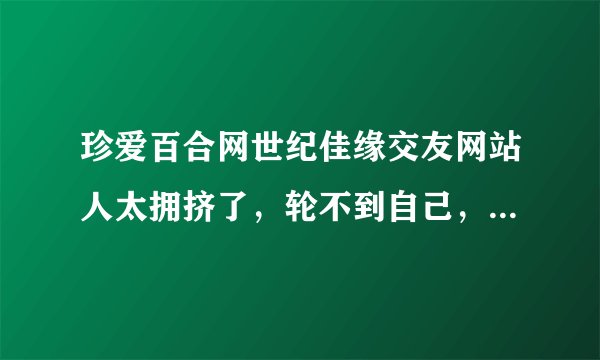 珍爱百合网世纪佳缘交友网站人太拥挤了,轮不到自己,还有那些婚介公司好点的?