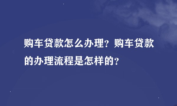 购车贷款怎么办理?购车贷款的办理流程是怎样的?