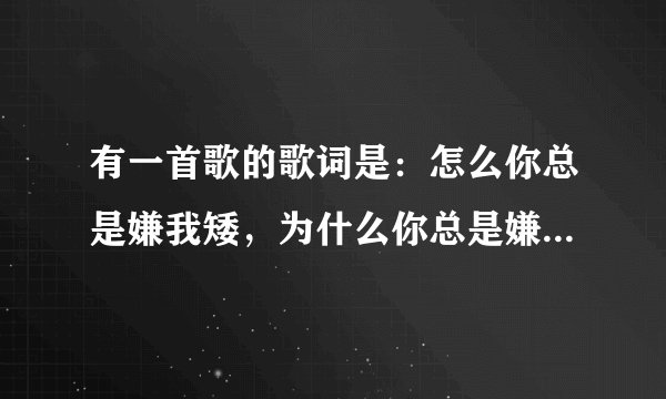 有一首歌的歌词是:怎么你总是嫌我矮,为什么你总是嫌我呆,我只想对你卖个萌,粘你疼你总是躺在你怀中,