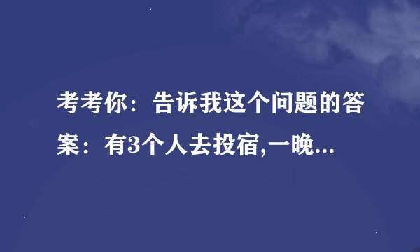 考考你：告诉我这个问题的答案：有3个人去投宿,一晚30元，三个人每人掏了10元凑够30元交给了老板， 后来老