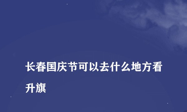 
长春国庆节可以去什么地方看升旗

