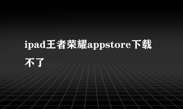 ipad王者荣耀appstore下载不了