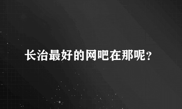 长治最好的网吧在那呢？