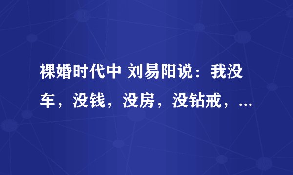 裸婚时代中 刘易阳说:我没车,没钱,没房,没钻戒,但我有一颗陪你到老的心..一首歌里有这词