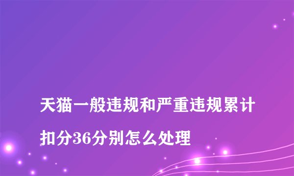 
天猫一般违规和严重违规累计扣分36分别怎么处理

