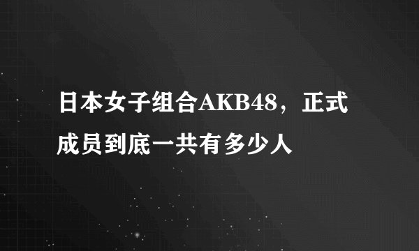 日本女子组合AKB48，正式成员到底一共有多少人