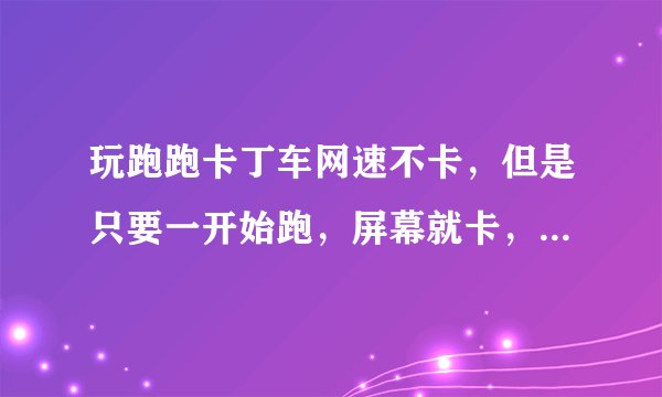 玩跑跑卡丁车网速不卡,但是只要一开始跑,屏幕就卡,抖动,延迟,看的眼花