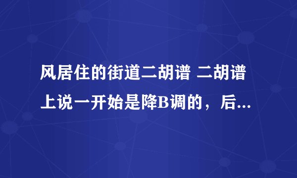 风居住的街道二胡谱 二胡谱上说一开始是降B调的，后来转到D调 但我觉得降B太高了，一开始用的D调，求高人