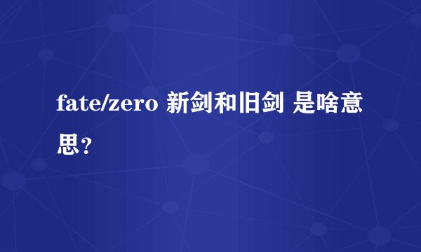 fate/zero 新剑和旧剑 是啥意思?