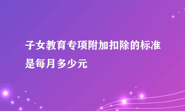 子女教育专项附加扣除的标准是每月多少元