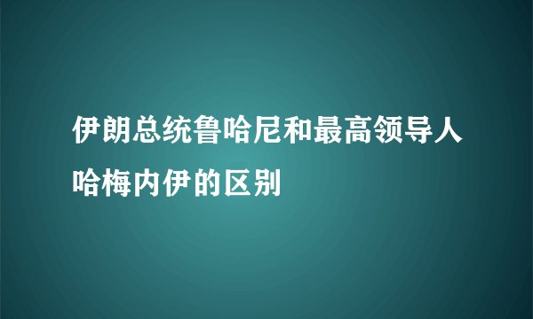 伊朗总统鲁哈尼和最高领导人哈梅内伊的区别