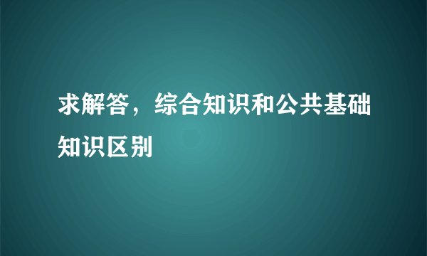 求解答，综合知识和公共基础知识区别