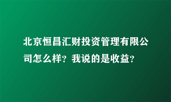 北京恒昌汇财投资管理有限公司怎么样？我说的是收益？