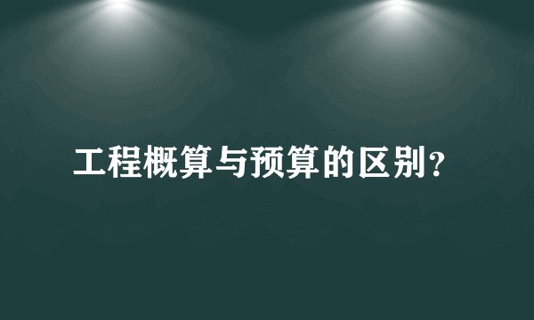 工程概算与预算的区别？