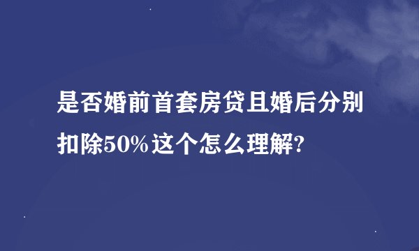 是否婚前首套房贷且婚后分别扣除50%这个怎么理解?