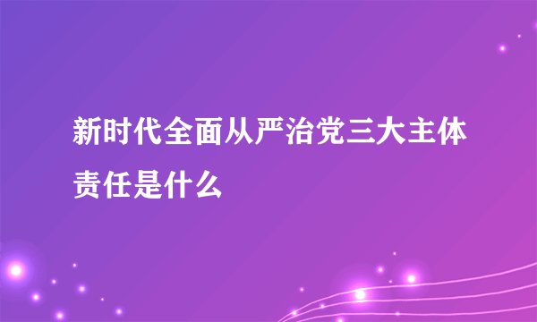 新时代全面从严治党三大主体责任是什么