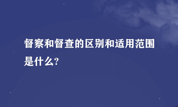 督察和督查的区别和适用范围是什么?