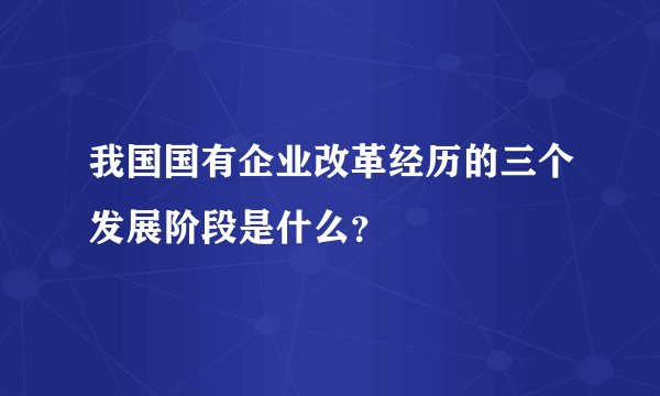 我国国有企业改革经历的三个发展阶段是什么？