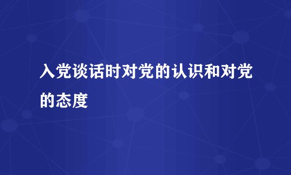 入党谈话时对党的认识和对党的态度
