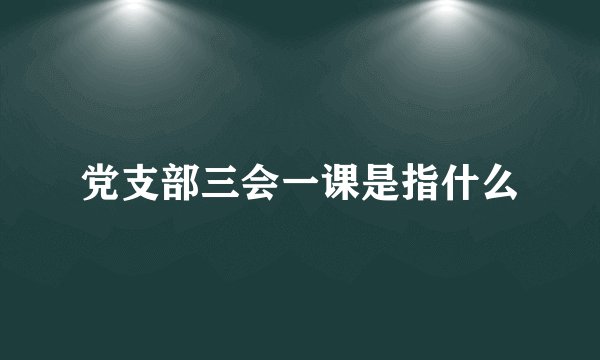 党支部三会一课是指什么