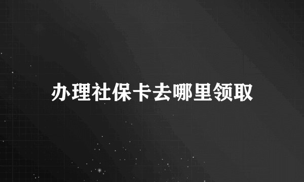 办理社保卡去哪里领取