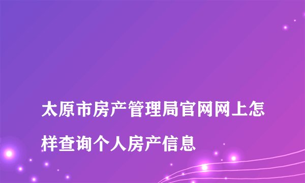 
太原市房产管理局官网网上怎样查询个人房产信息


