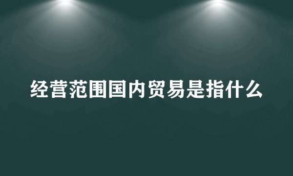 经营范围国内贸易是指什么