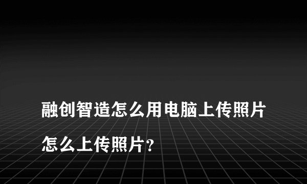 
融创智造怎么用电脑上传照片怎么上传照片？

