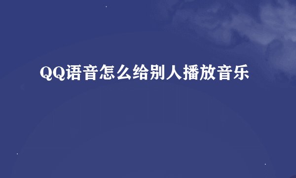 QQ语音怎么给别人播放音乐