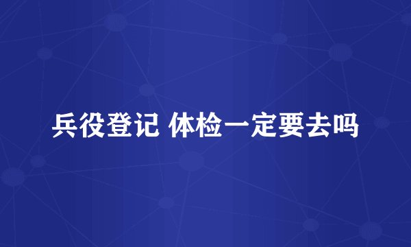 兵役登记 体检一定要去吗