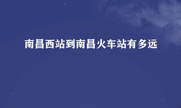 南昌西站到南昌火车站有多远