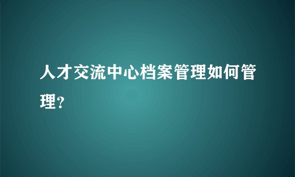 人才交流中心档案管理如何管理？