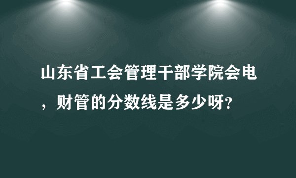 山东省工会管理干部学院会电，财管的分数线是多少呀？