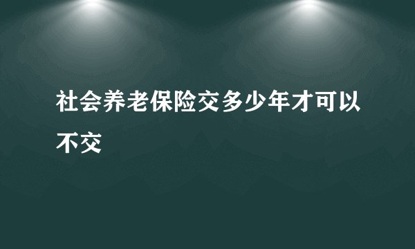 社会养老保险交多少年才可以不交