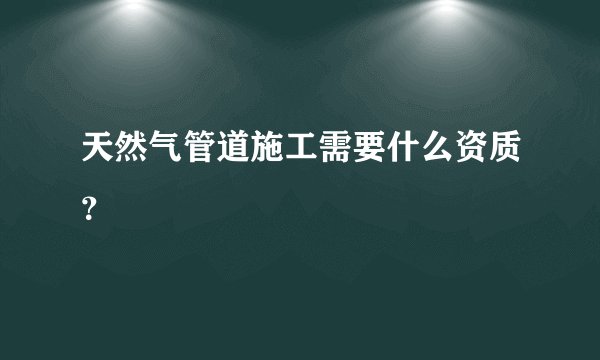 天然气管道施工需要什么资质？