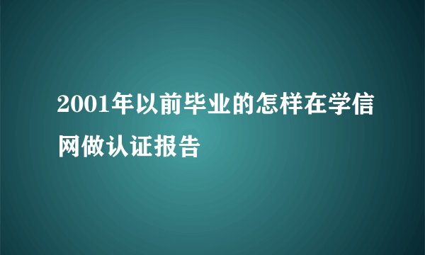 2001年以前毕业的怎样在学信网做认证报告