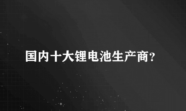 国内十大锂电池生产商？