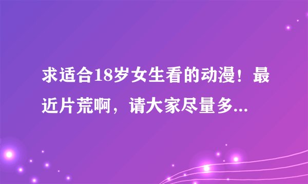 求适合18岁女生看的动漫！最近片荒啊，请大家尽量多推荐点！一定要推荐你们认为好看的哦，谢谢咯
