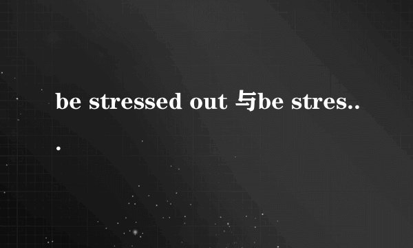be stressed out 与be stressed的区别