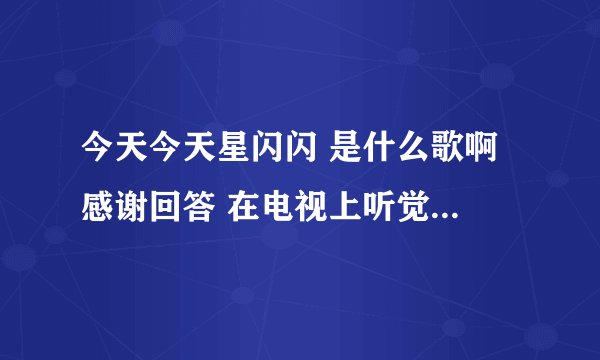 今天今天星闪闪 是什么歌啊 感谢回答 在电视上听觉得挺好听的是粤语的就记住一句- - 急死了