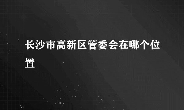 长沙市高新区管委会在哪个位置