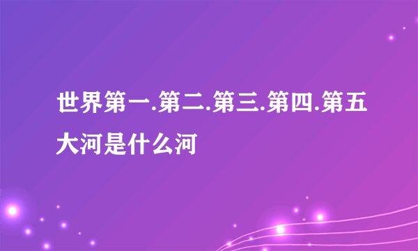 世界第一.第二.第三.第四.第五大河是什么河