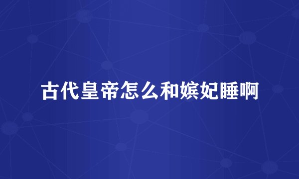 古代皇帝怎么和嫔妃睡啊