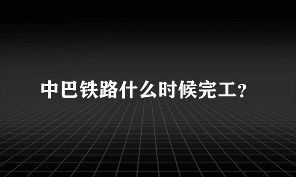 中巴铁路什么时候完工？