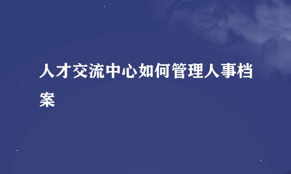 人才交流中心如何管理人事档案