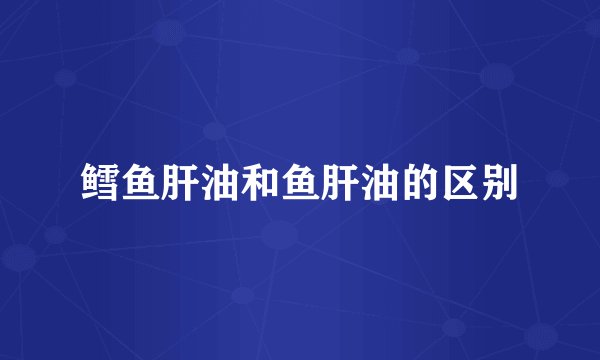鳕鱼肝油和鱼肝油的区别